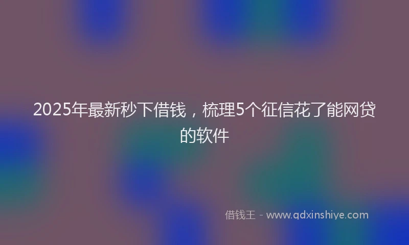 2025年最新秒下借钱，梳理5个征信花了能网贷的软件