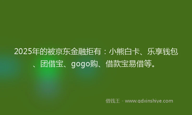 2025年的被京东金融拒有：小熊白卡、乐享钱包、团借宝、gogo购、借款宝易借等。