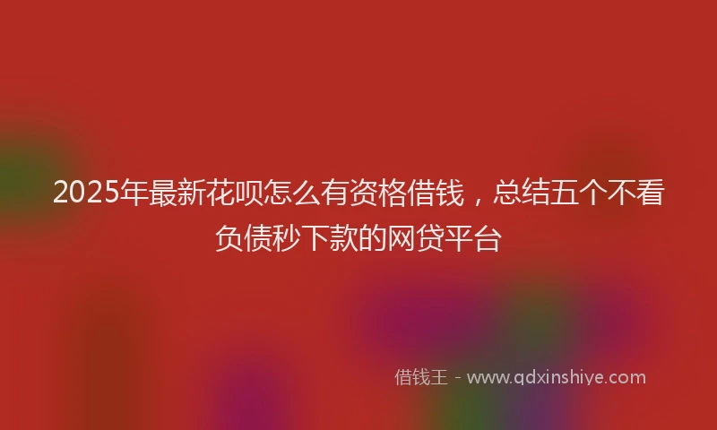 2025年最新花呗怎么有资格借钱，总结五个不看负债秒下款的网贷平台