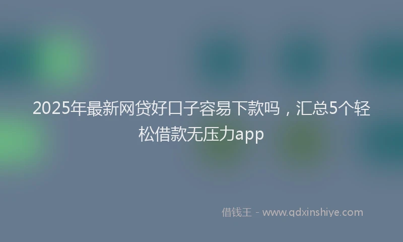 2025年最新网贷好口子容易下款吗，汇总5个轻松借款无压力app