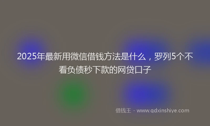 2025年最新用微信借钱方法是什么，罗列5个不看负债秒下款的网贷口子
