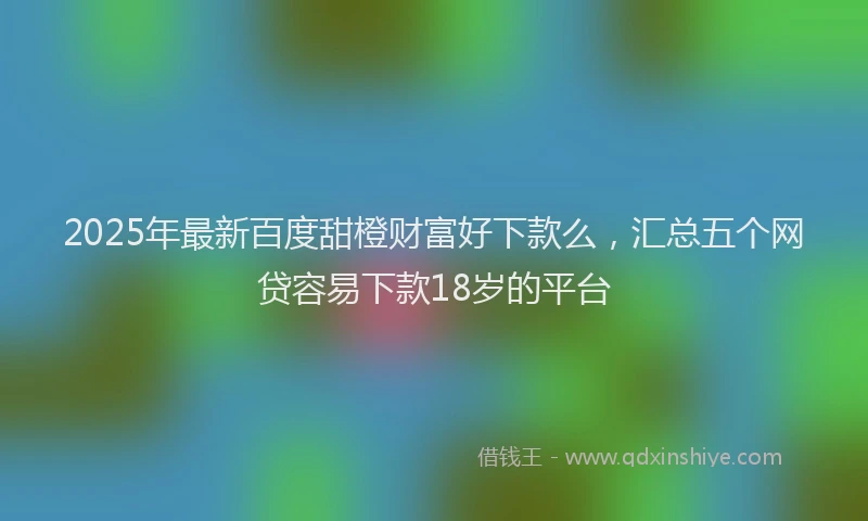 2025年最新百度甜橙财富好下款么，汇总五个网贷容易下款18岁的平台
