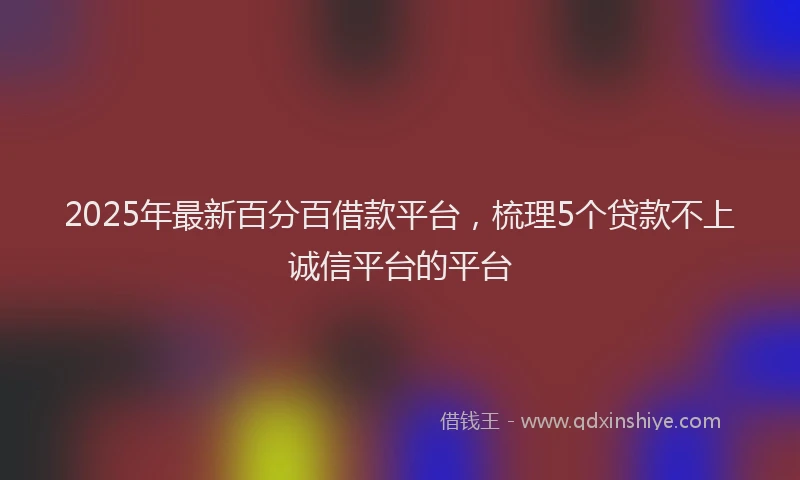 2025年最新百分百借款平台，梳理5个贷款不上诚信平台的平台
