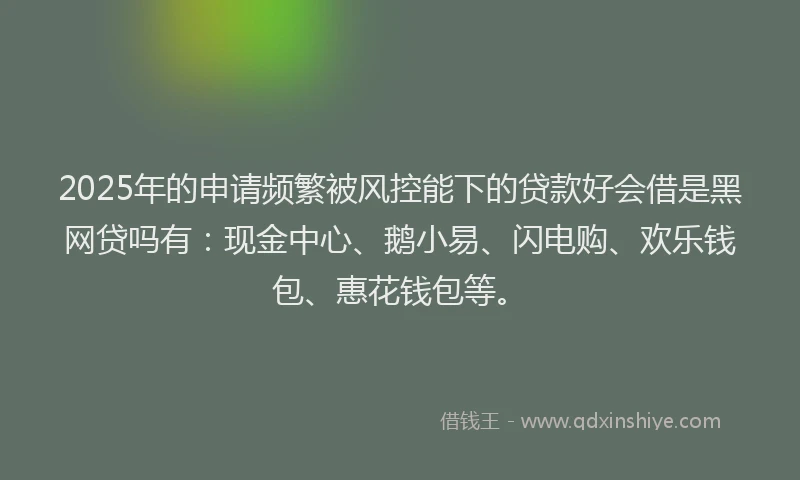 2025年的申请频繁被风控能下的贷款好会借是黑网贷吗有：现金中心、鹅小易、闪电购、欢乐钱包、惠花钱包等。