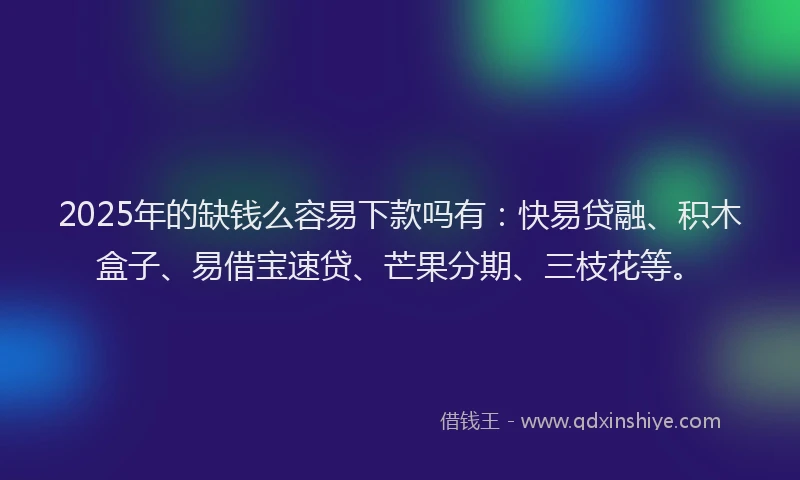 2025年的缺钱么容易下款吗有：快易贷融、积木盒子、易借宝速贷、芒果分期、三枝花等。