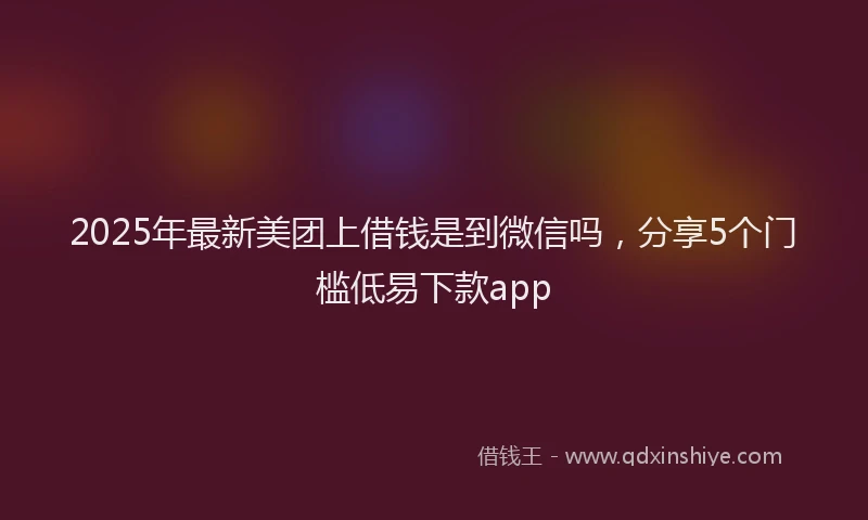 2025年最新美团上借钱是到微信吗，分享5个门槛低易下款app
