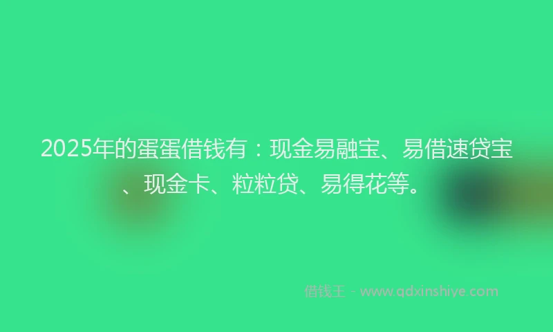 2025年的蛋蛋借钱有：现金易融宝、易借速贷宝、现金卡、粒粒贷、易得花等。