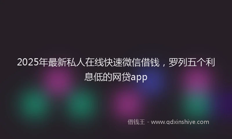 2025年最新私人在线快速微信借钱，罗列五个利息低的网贷app