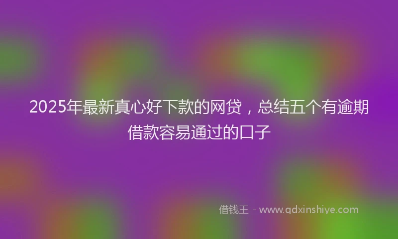 2025年最新真心好下款的网贷，总结五个有逾期借款容易通过的口子