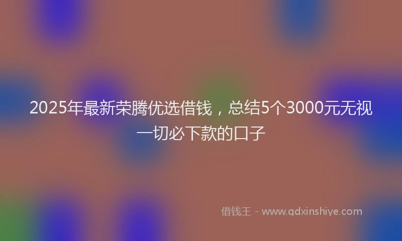 2025年最新荣腾优选借钱，总结5个3000元无视一切必下款的口子