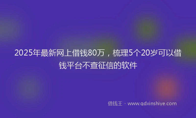 2025年最新网上借钱80万，梳理5个20岁可以借钱平台不查征信的软件