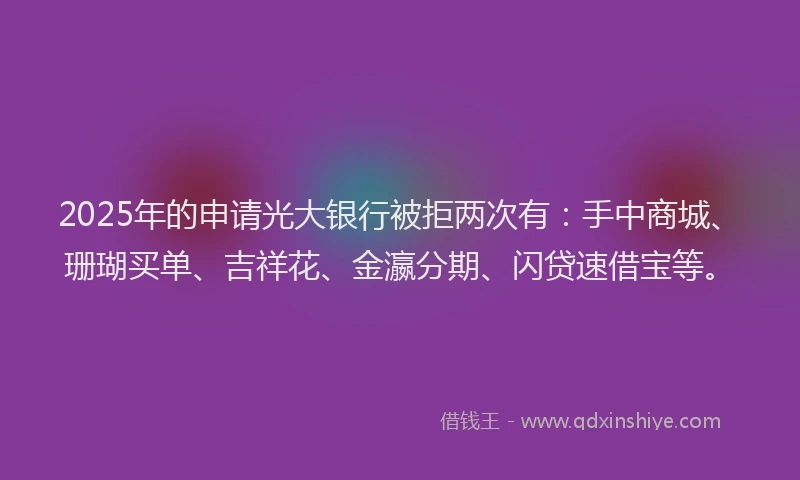 2025年的申请光大银行被拒两次有:手中商城、珊瑚买单、吉祥花、金瀛分期、闪贷速借宝等。