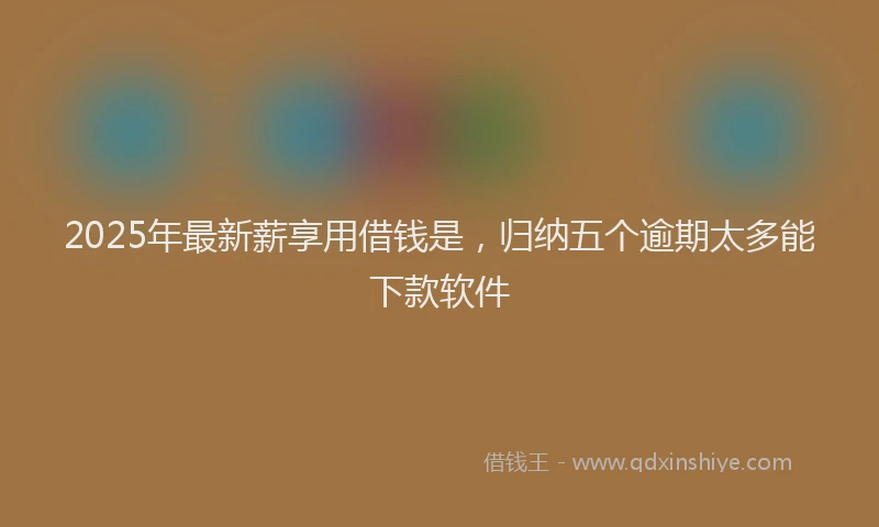 2025年最新薪享用借钱是，归纳五个逾期太多能下款软件