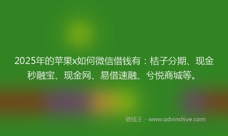 2025年的苹果x如何微信借钱有：桔子分期、现金秒融宝、现金网、易借速融、兮悦商城等。