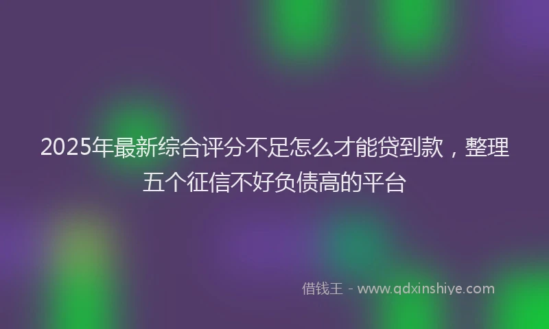 2025年最新综合评分不足怎么才能贷到款，整理五个征信不好负债高的平台