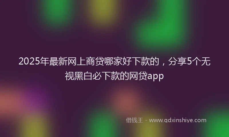 2025年最新网上商贷哪家好下款的，分享5个无视黑白必下款的网贷app