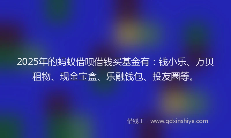 2025年的蚂蚁借呗借钱买基金有：钱小乐、万贝租物、现金宝盒、乐融钱包、投友圈等。