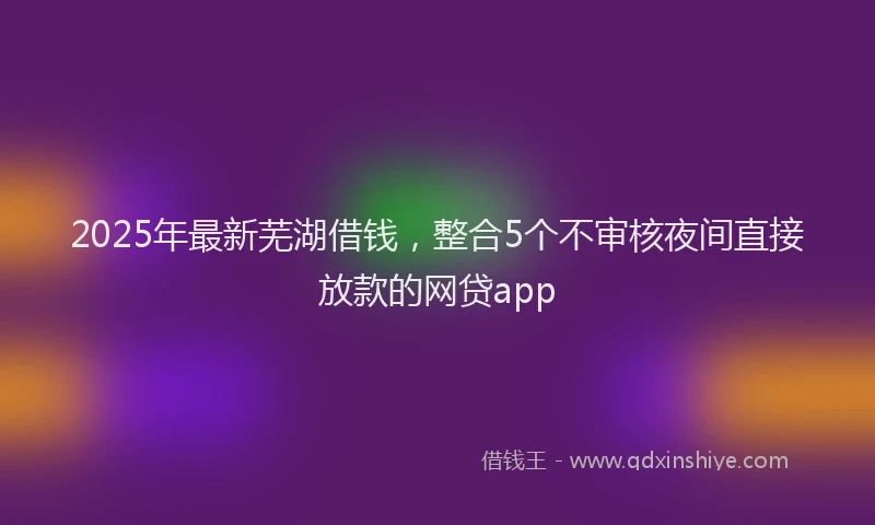 2025年最新芜湖借钱，整合5个不审核夜间直接放款的网贷app