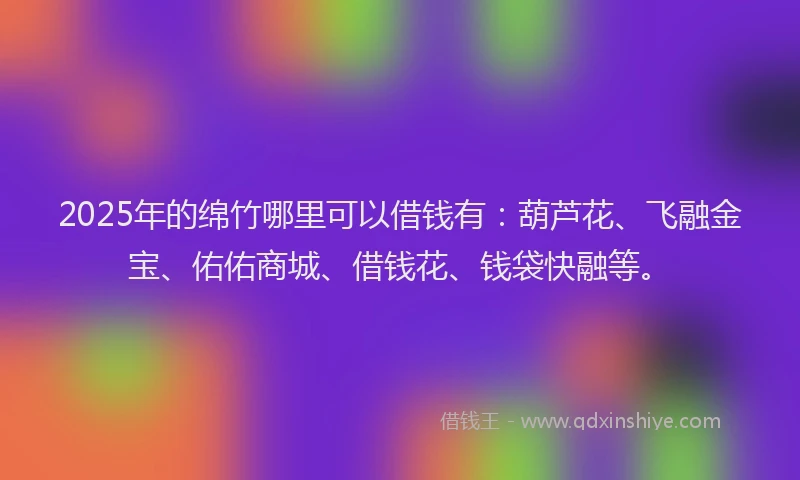 2025年的绵竹哪里可以借钱有：葫芦花、飞融金宝、佑佑商城、借钱花、钱袋快融等。