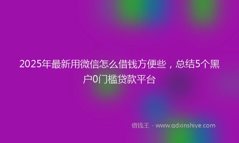 2025年最新用微信怎么借钱方便些，总结5个黑户0门槛贷款平台