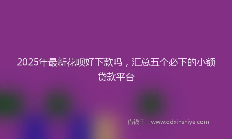 2025年最新花呗好下款吗，汇总五个必下的小额贷款平台