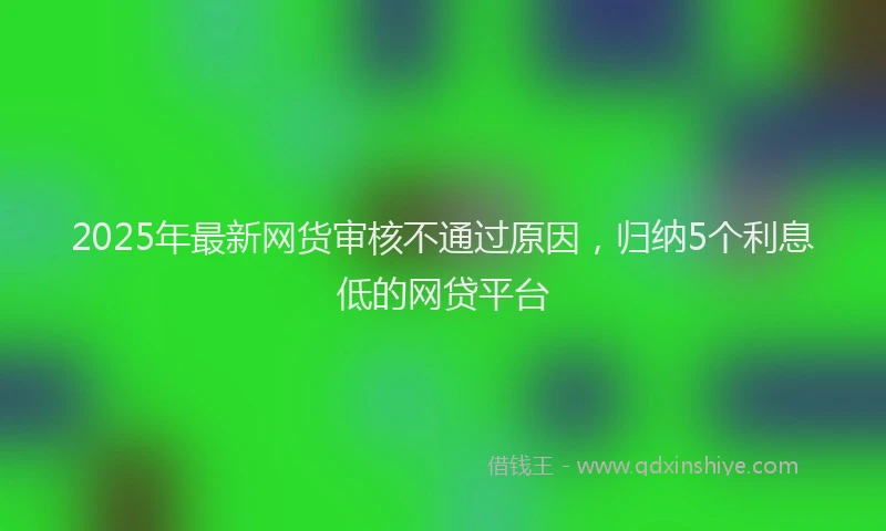 2025年最新网货审核不通过原因，归纳5个利息低的网贷平台