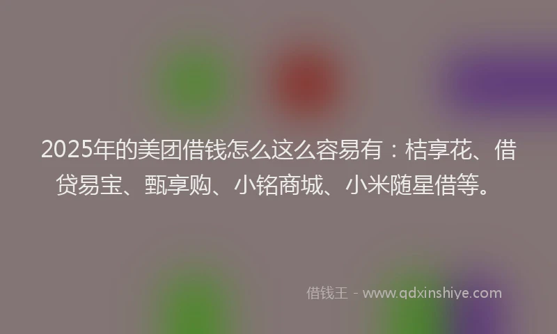 2025年的美团借钱怎么这么容易有：桔享花、借贷易宝、甄享购、小铭商城、小米随星借等。