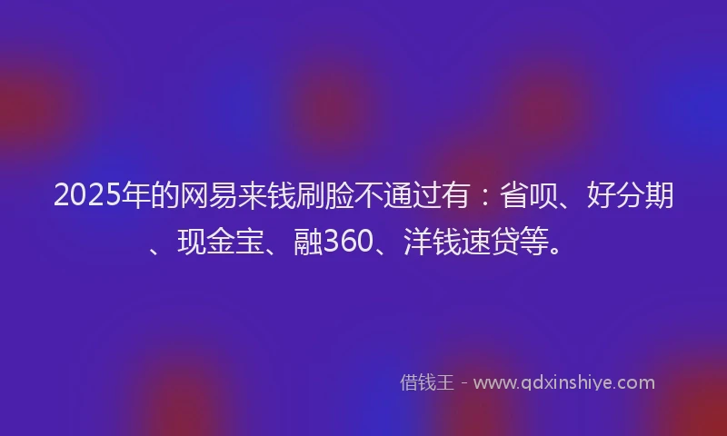 2025年的网易来钱刷脸不通过有：省呗、好分期、现金宝、融360、洋钱速贷等。