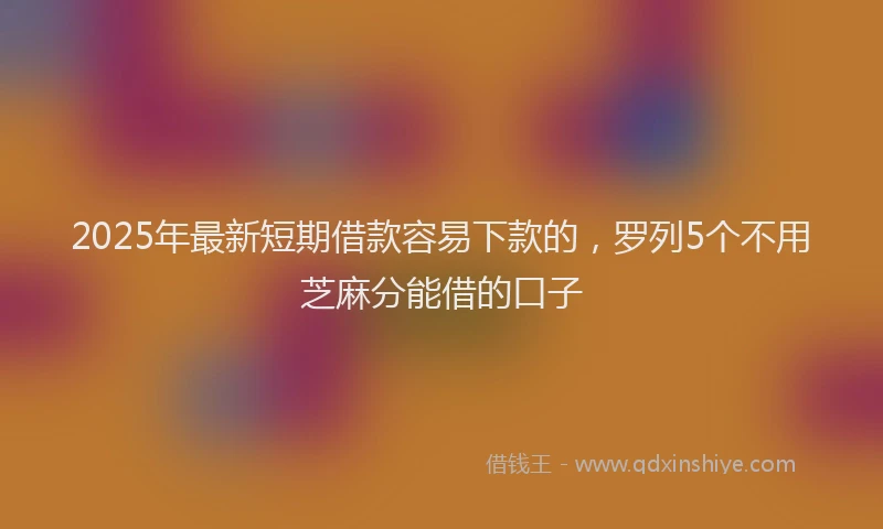 2025年最新短期借款容易下款的，罗列5个不用芝麻分能借的口子