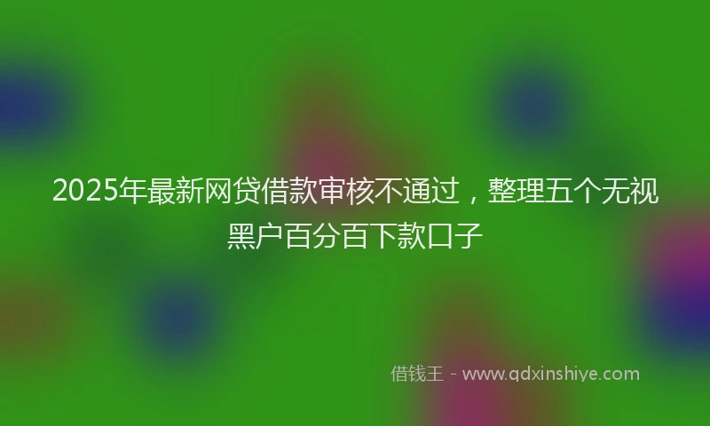 2025年最新网贷借款审核不通过，整理五个无视黑户百分百下款口子