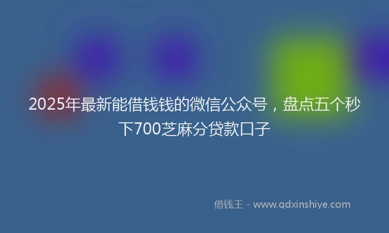 2025年最新能借钱钱的微信公众号，盘点五个秒下700芝麻分贷款口子