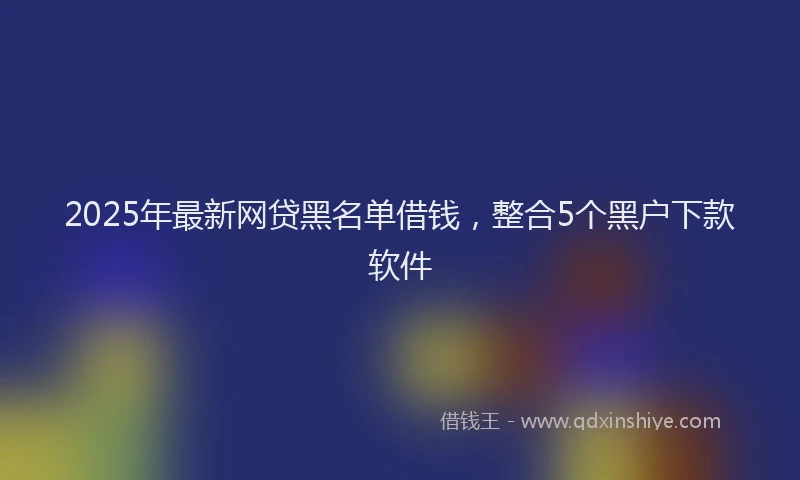 2025年最新网贷黑名单借钱，整合5个黑户下款软件