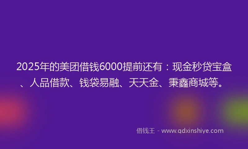 2025年的美团借钱6000提前还有：现金秒贷宝盒、人品借款、钱袋易融、天天金、秉鑫商城等。