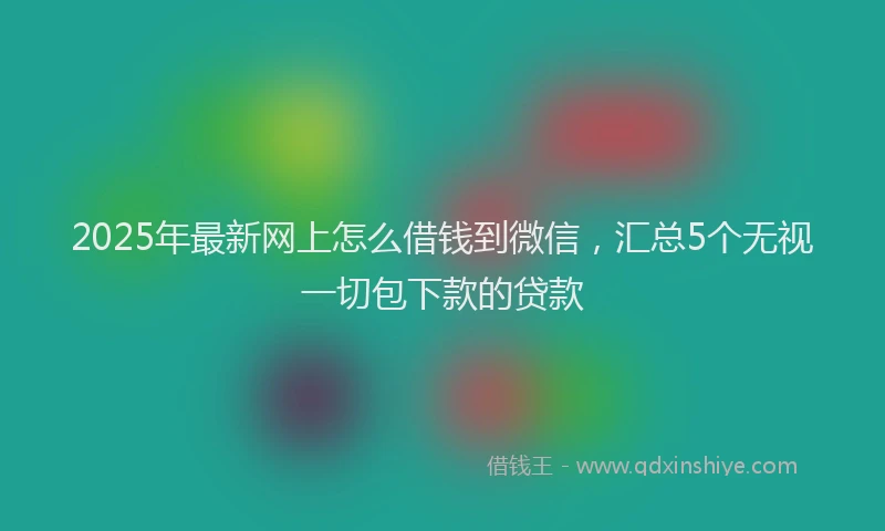 2025年最新网上怎么借钱到微信，汇总5个无视一切包下款的贷款