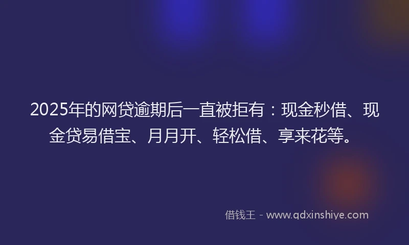 2025年的网贷逾期后一直被拒有：现金秒借、现金贷易借宝、月月开、轻松借、享来花等。