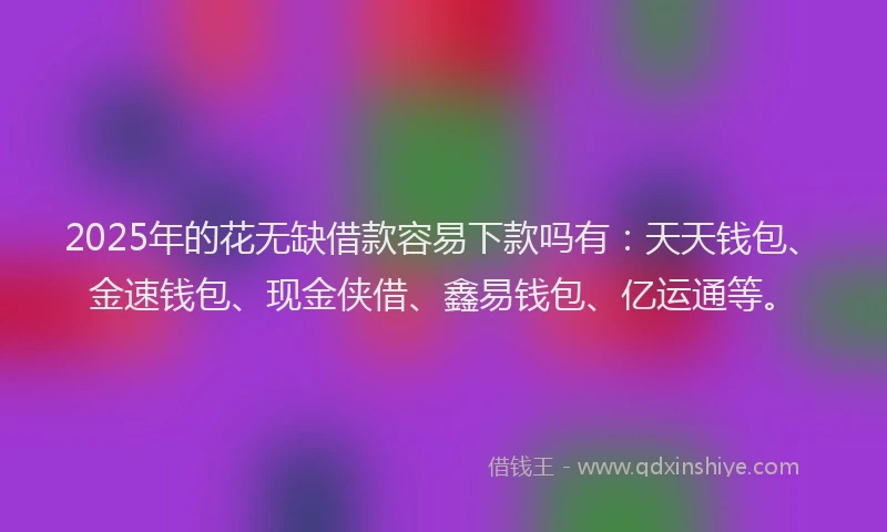 2025年的花无缺借款容易下款吗有：天天钱包、金速钱包、现金侠借、鑫易钱包、亿运通等。