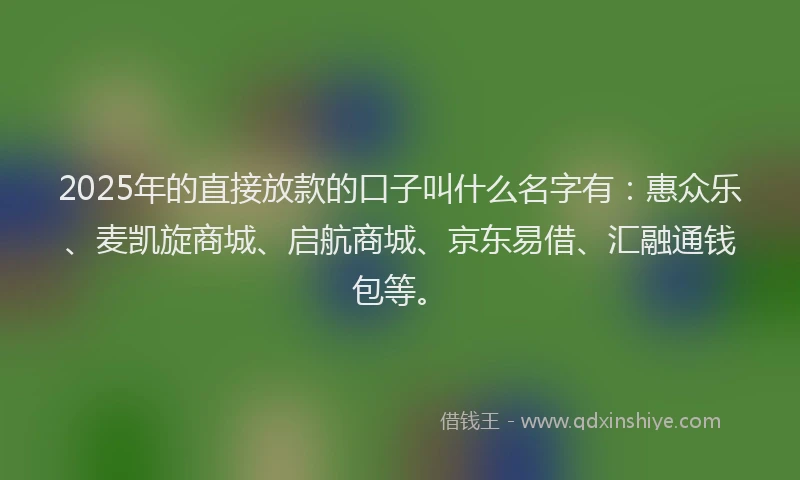 2025年的直接放款的口子叫什么名字有：惠众乐、麦凯旋商城、启航商城、京东易借、汇融通钱包等。