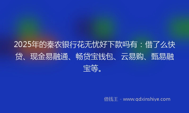 2025年的秦农银行花无忧好下款吗有：借了么快贷、现金易融通、畅贷宝钱包、云易购、甄易融宝等。