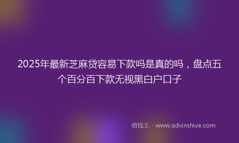 2025年最新芝麻贷容易下款吗是真的吗，盘点五个百分百下款无视黑白户口子