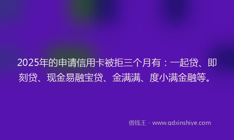 2025年的申请信用卡被拒三个月有：一起贷、即刻贷、现金易融宝贷、金满满、度小满金融等。