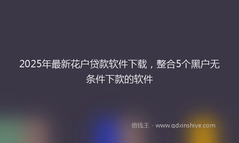 2025年最新花户贷款软件下载，整合5个黑户无条件下款的软件