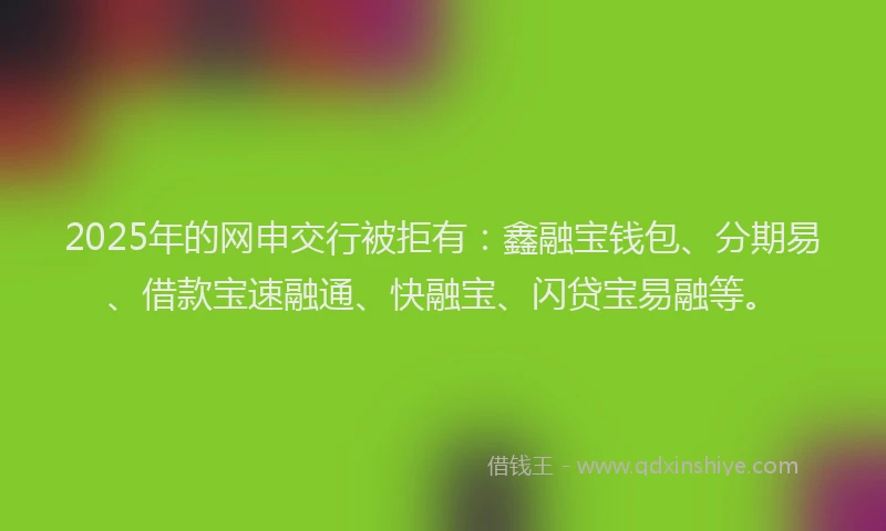 2025年的网申交行被拒有：鑫融宝钱包、分期易、借款宝速融通、快融宝、闪贷宝易融等。