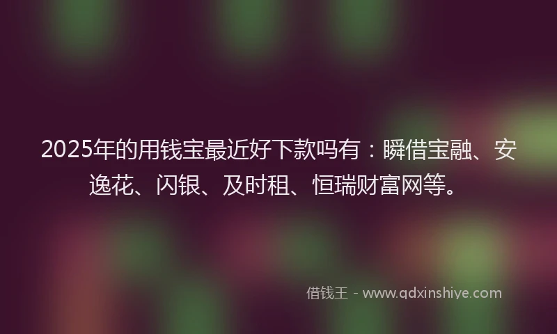 2025年的用钱宝最近好下款吗有：瞬借宝融、安逸花、闪银、及时租、恒瑞财富网等。
