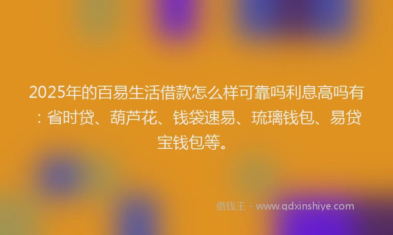 2025年的百易生活借款怎么样可靠吗利息高吗有：省时贷、葫芦花、钱袋速易、琉璃钱包、易贷宝钱包等。