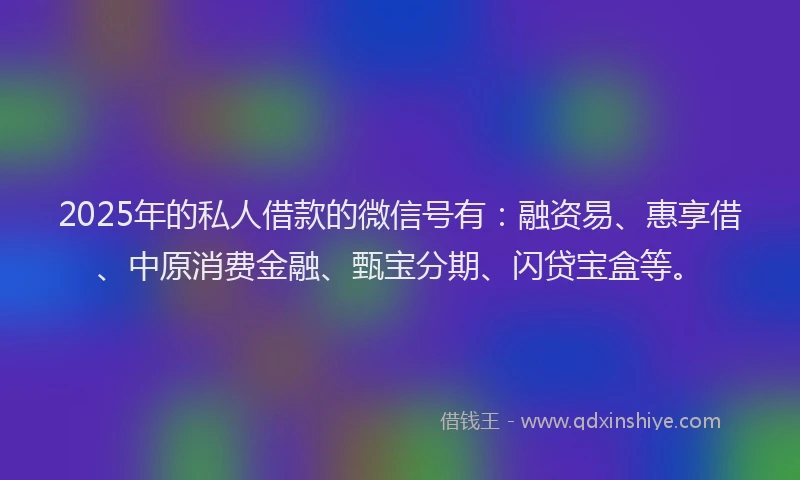 2025年的私人借款的微信号有：融资易、惠享借、中原消费金融、甄宝分期、闪贷宝盒等。