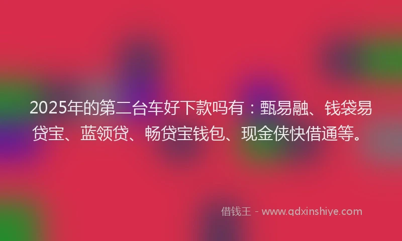 2025年的第二台车好下款吗有：甄易融、钱袋易贷宝、蓝领贷、畅贷宝钱包、现金侠快借通等。