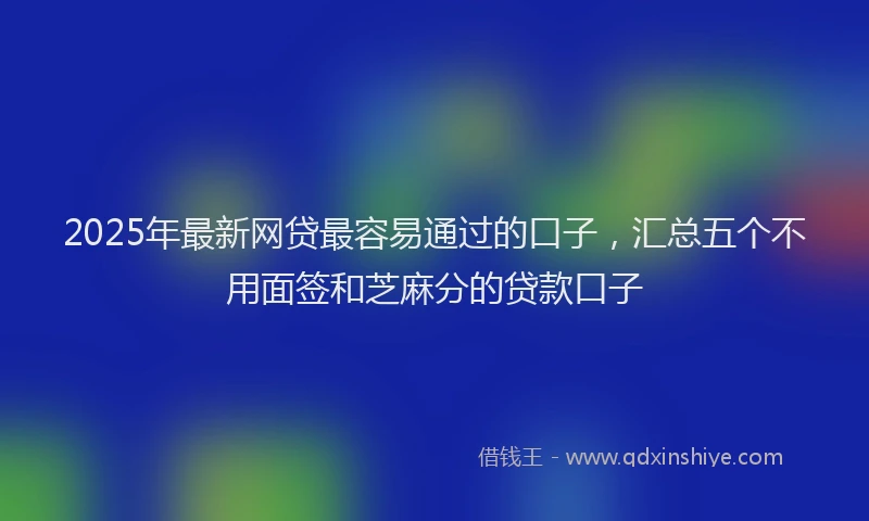 2025年最新网贷最容易通过的口子，汇总五个不用面签和芝麻分的贷款口子