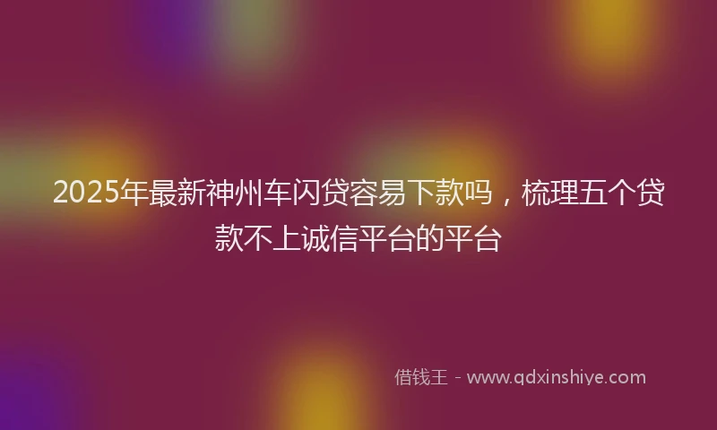2025年最新神州车闪贷容易下款吗，梳理五个贷款不上诚信平台的平台