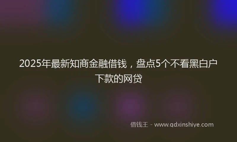 2025年最新知商金融借钱，盘点5个不看黑白户下款的网贷