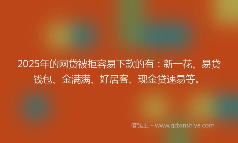 2025年的网贷被拒容易下款的有：新一花、易贷钱包、金满满、好居客、现金贷速易等。